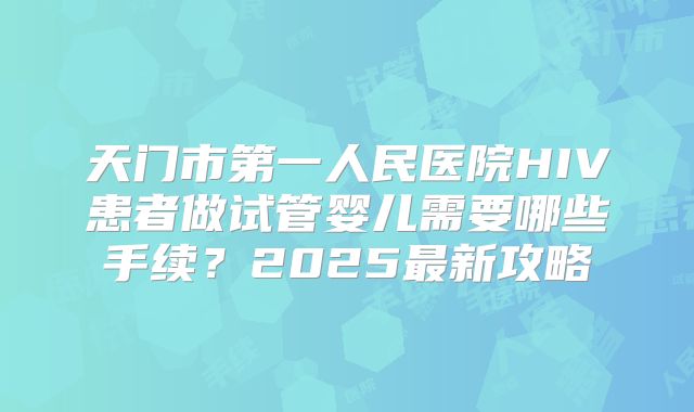 天门市第一人民医院HIV患者做试管婴儿需要哪些手续?2025最新攻略