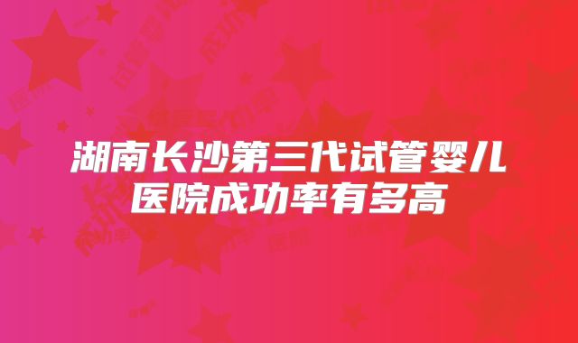 湖南长沙第三代试管婴儿医院成功率有多高