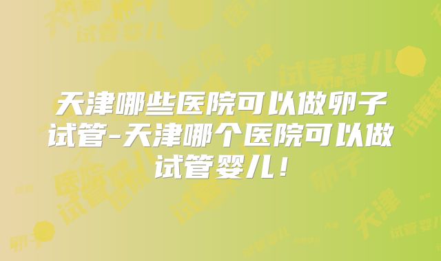 天津哪些医院可以做卵子试管-天津哪个医院可以做试管婴儿!