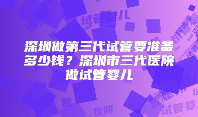 深圳做第三代试管要准备多少钱？深圳市三代医院做试管婴儿