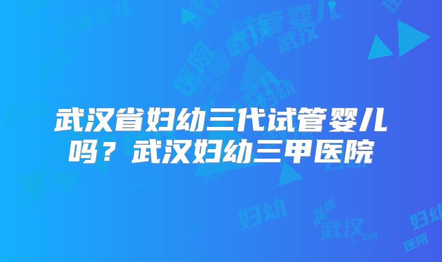 武汉省妇幼三代试管婴儿吗?武汉妇幼三甲医院