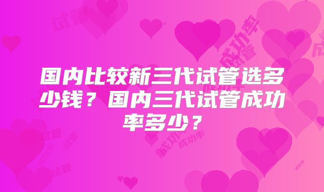 国内比较新三代试管选多少钱？国内三代试管成功率多少？