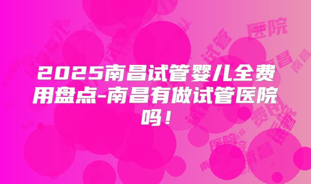 2025南昌试管婴儿全费用盘点-南昌有做试管医院吗！
