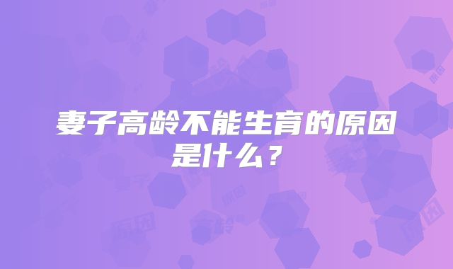 妻子高龄不能生育的原因是什么？