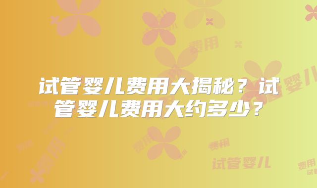 试管婴儿费用大揭秘?试管婴儿费用大约多少?