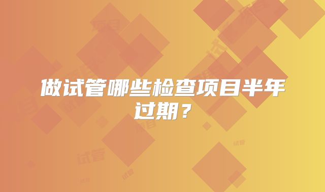 做试管哪些检查项目半年过期？