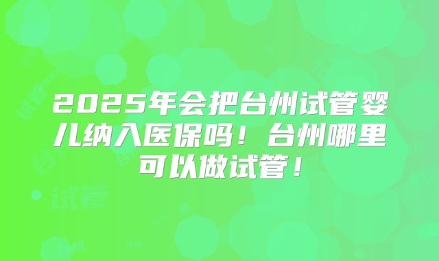 2025年会把台州试管婴儿纳入医保吗!台州哪里可以做试管!
