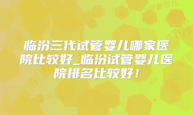 临汾三代试管婴儿哪家医院比较好_临汾试管婴儿医院排名比较好！