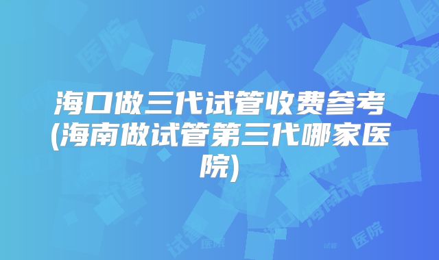 海口做三代试管收费参考(海南做试管第三代哪家医院)