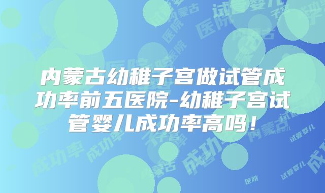 内蒙古幼稚子宫做试管成功率前五医院-幼稚子宫试管婴儿成功率高吗!