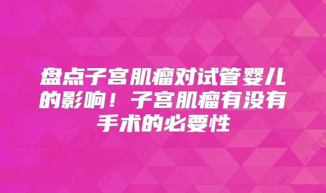 盘点子宫肌瘤对试管婴儿的影响！子宫肌瘤有没有手术的必要性