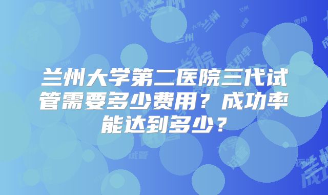 兰州大学第二医院三代试管需要多少费用？成功率能达到多少？