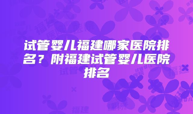 试管婴儿福建哪家医院排名？附福建试管婴儿医院排名