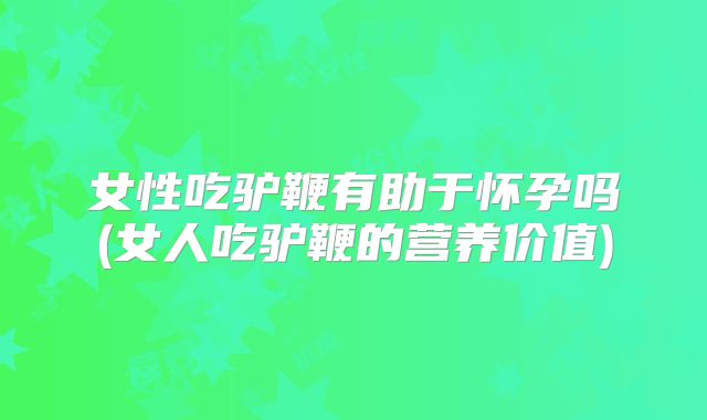 女性吃驴鞭有助于怀孕吗(女人吃驴鞭的营养价值)