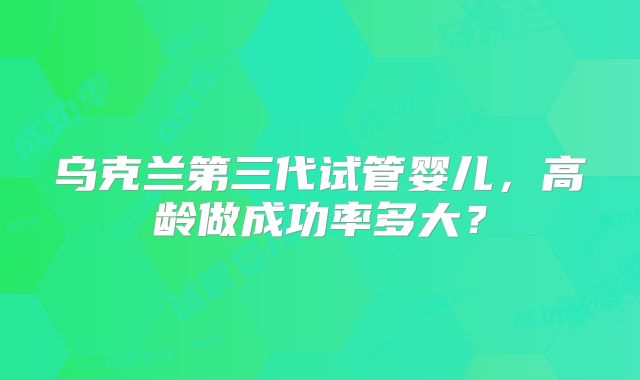乌克兰第三代试管婴儿，高龄做成功率多大？