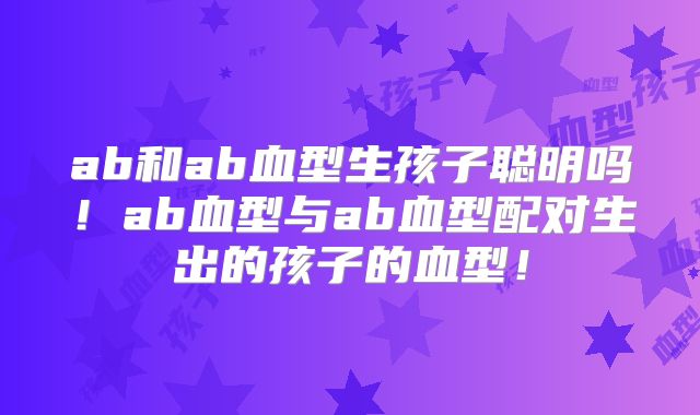 ab和ab血型生孩子聪明吗!ab血型与ab血型配对生出的孩子的血型!