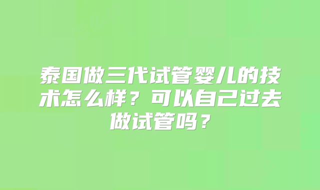 泰国做三代试管婴儿的技术怎么样？可以自己过去做试管吗？