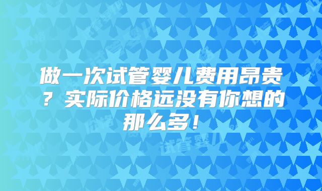 做一次试管婴儿费用昂贵?实际价格远没有你想的那么多!