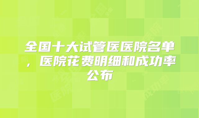 全国十大试管医医院名单,医院花费明细和成功率公布