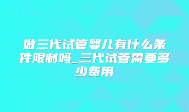 做三代试管婴儿有什么条件限制吗_三代试管需要多少费用