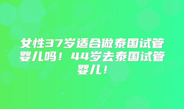 女性37岁适合做泰国试管婴儿吗!44岁去泰国试管婴儿!