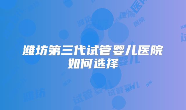 潍坊第三代试管婴儿医院如何选择