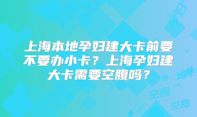上海本地孕妇建大卡前要不要办小卡？上海孕妇建大卡需要空腹吗？