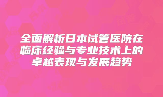 全面解析日本试管医院在临床经验与专业技术上的卓越表现与发展趋势