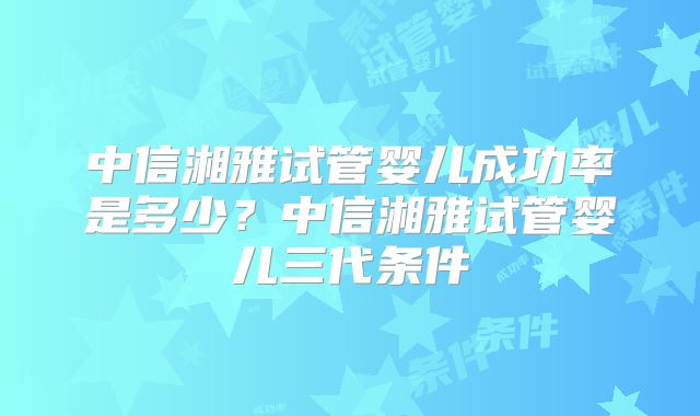 中信湘雅试管婴儿成功率是多少？中信湘雅试管婴儿三代条件