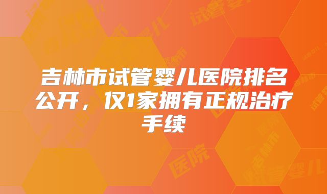吉林市试管婴儿医院排名公开，仅1家拥有正规治疗手续