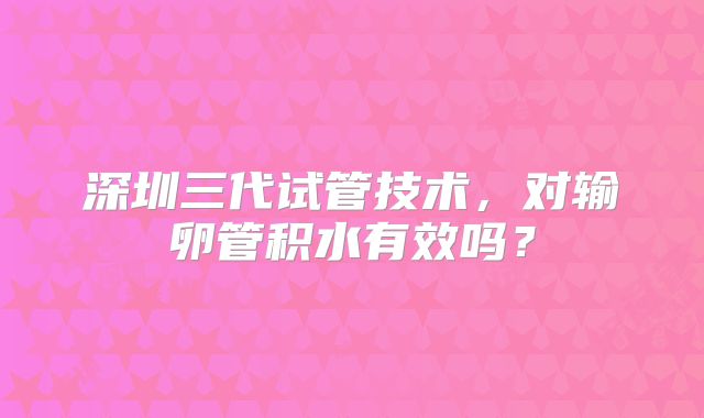 深圳三代试管技术,对输卵管积水有效吗?