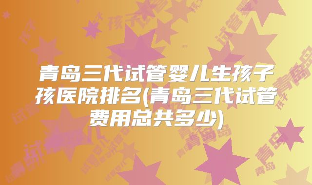 青岛三代试管婴儿生孩子孩医院排名(青岛三代试管费用总共多少)