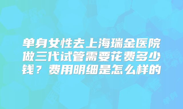 单身女性去上海瑞金医院做三代试管需要花费多少钱？费用明细是怎么样的