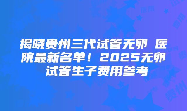 揭晓贵州三代试管无卵�医院最新名单！2025无卵�试管生子费用参考