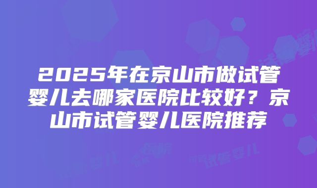 2025年在京山市做试管婴儿去哪家医院比较好？京山市试管婴儿医院推荐