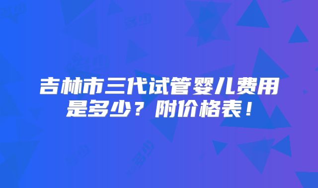 吉林市三代试管婴儿费用是多少？附价格表！