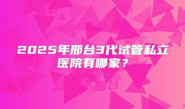 2025年邢台3代试管私立医院有哪家？