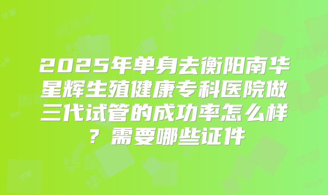 2025年单身去衡阳南华星辉生殖健康专科医院做三代试管的成功率怎么样？需要哪些证件