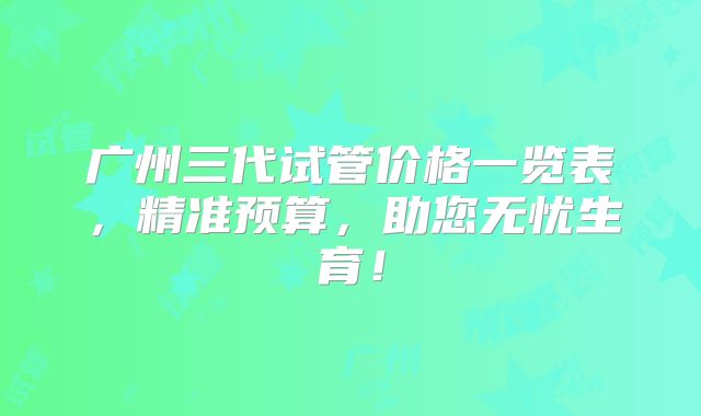 广州三代试管价格一览表，精准预算，助您无忧生育！