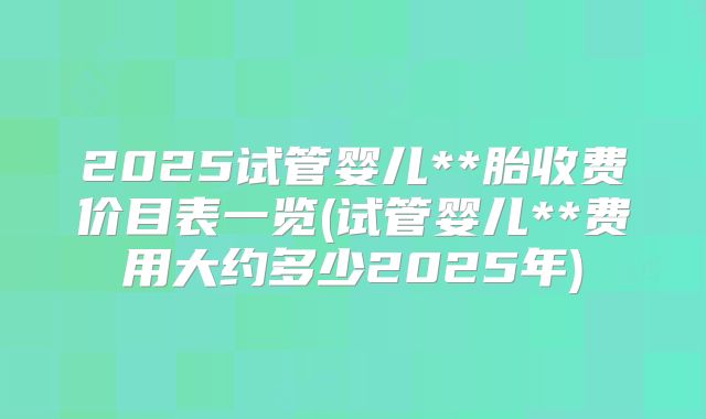 2025试管婴儿**胎收费价目表一览(试管婴儿**费用大约多少2025年)