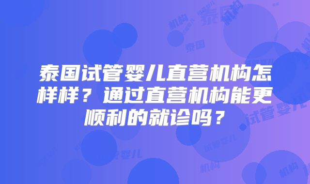 泰国试管婴儿直营机构怎样样？通过直营机构能更顺利的就诊吗？