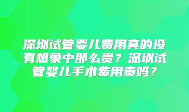 深圳试管婴儿费用真的没有想象中那么贵?深圳试管婴儿手术费用贵吗?