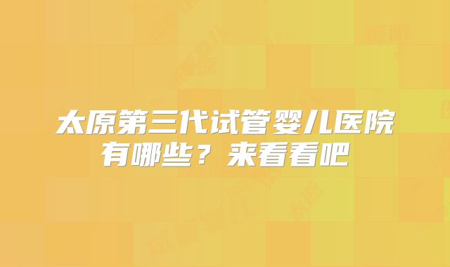 太原第三代试管婴儿医院有哪些?来看看吧