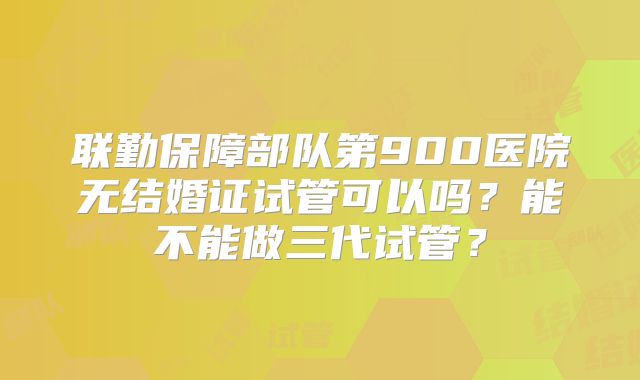 联勤保障部队第900医院无结婚证试管可以吗？能不能做三代试管？