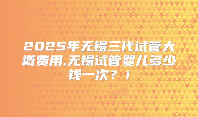 2025年无锡三代试管大概费用,无锡试管婴儿多少钱一次?!