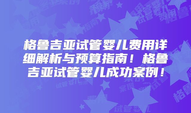 格鲁吉亚试管婴儿费用详细解析与预算指南！格鲁吉亚试管婴儿成功案例！