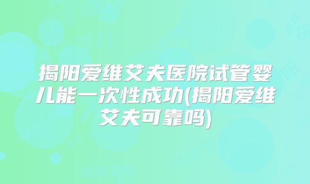 揭阳爱维艾夫医院试管婴儿能一次性成功(揭阳爱维艾夫可靠吗)