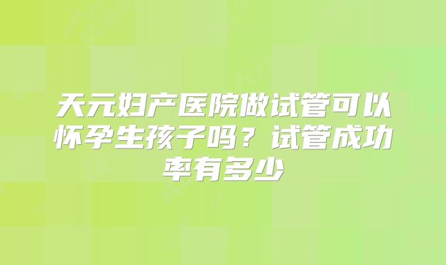 天元妇产医院做试管可以怀孕生孩子吗？试管成功率有多少