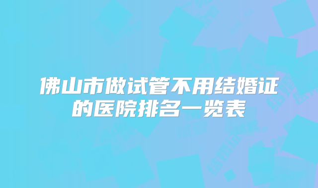 佛山市做试管不用结婚证的医院排名一览表