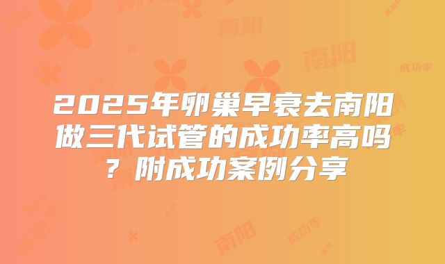 2025年卵巢早衰去南阳做三代试管的成功率高吗?附成功案例分享